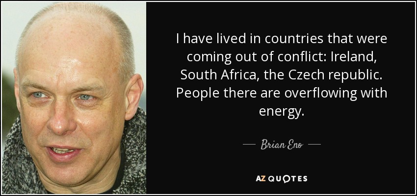 I have lived in countries that were coming out of conflict: Ireland, South Africa, the Czech republic. People there are overflowing with energy. - Brian Eno