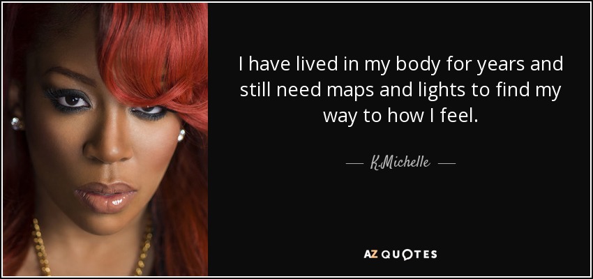 I have lived in my body for years and still need maps and lights to find my way to how I feel. - K.Michelle