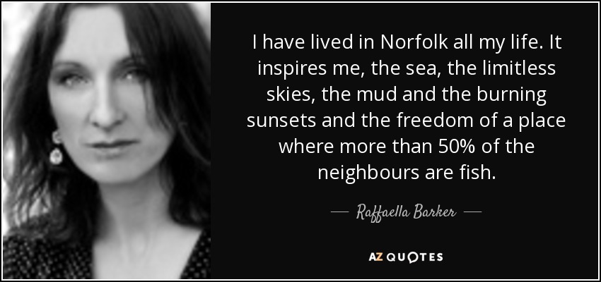 I have lived in Norfolk all my life. It inspires me, the sea, the limitless skies, the mud and the burning sunsets and the freedom of a place where more than 50% of the neighbours are fish. - Raffaella Barker