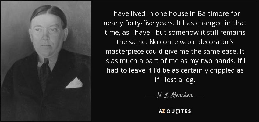 I have lived in one house in Baltimore for nearly forty-five years. It has changed in that time, as I have - but somehow it still remains the same. No conceivable decorator's masterpiece could give me the same ease. It is as much a part of me as my two hands. If I had to leave it I'd be as certainly crippled as if I lost a leg. - H. L. Mencken