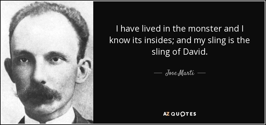 I have lived in the monster and I know its insides; and my sling is the sling of David. - Jose Marti