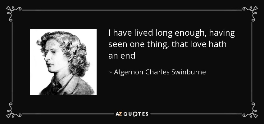 I have lived long enough, having seen one thing, that love hath an end - Algernon Charles Swinburne