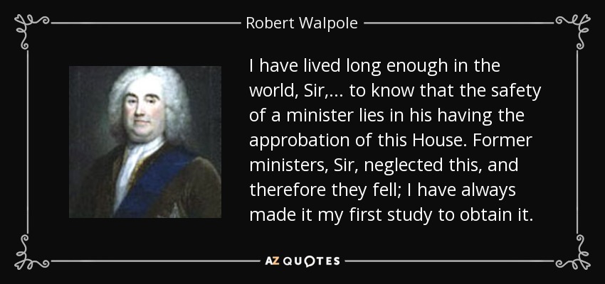 I have lived long enough in the world, Sir, . . . to know that the safety of a minister lies in his having the approbation of this House. Former ministers, Sir, neglected this, and therefore they fell; I have always made it my first study to obtain it. - Robert Walpole
