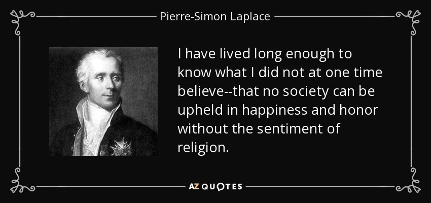 I have lived long enough to know what I did not at one time believe--that no society can be upheld in happiness and honor without the sentiment of religion. - Pierre-Simon Laplace