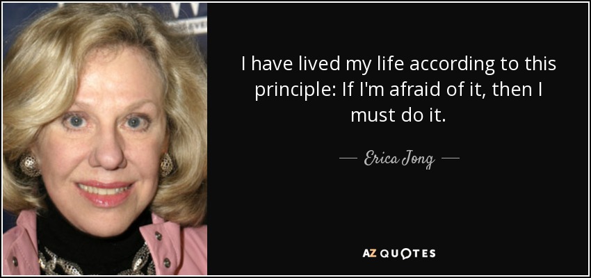 I have lived my life according to this principle: If I'm afraid of it, then I must do it. - Erica Jong
