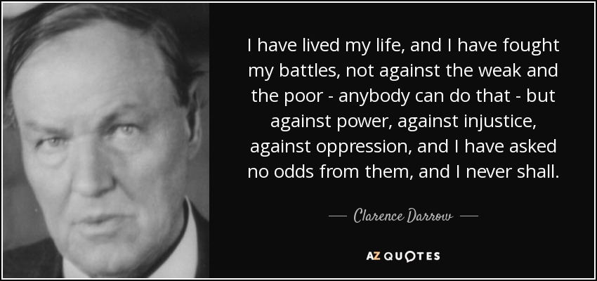 I have lived my life, and I have fought my battles, not against the weak and the poor - anybody can do that - but against power, against injustice, against oppression, and I have asked no odds from them, and I never shall. - Clarence Darrow