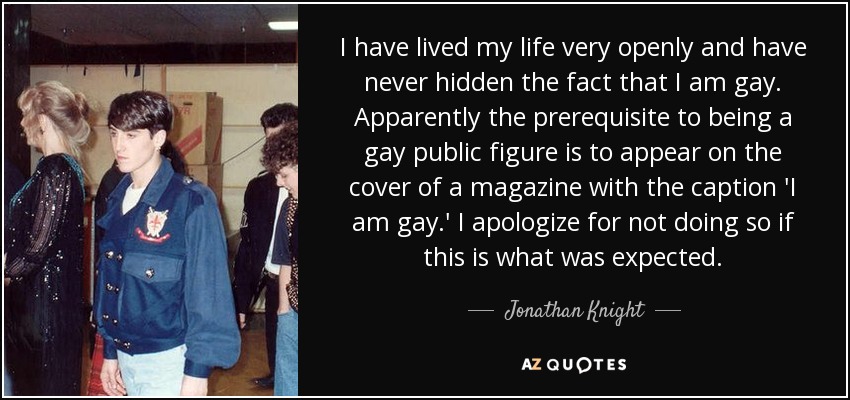 I have lived my life very openly and have never hidden the fact that I am gay. Apparently the prerequisite to being a gay public figure is to appear on the cover of a magazine with the caption 'I am gay.' I apologize for not doing so if this is what was expected. - Jonathan Knight