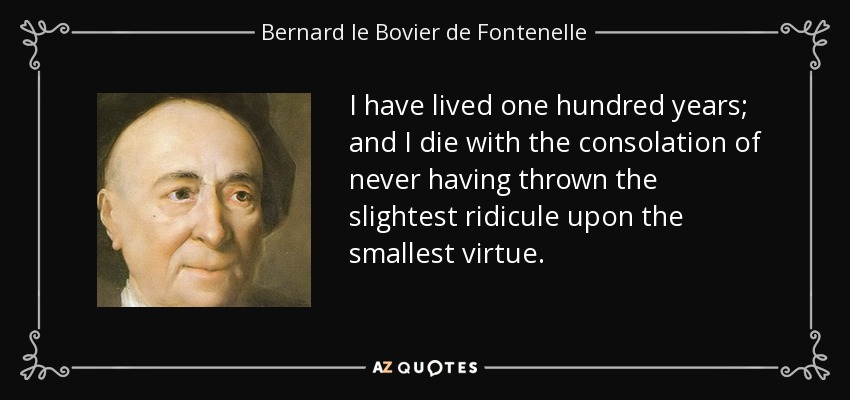 I have lived one hundred years; and I die with the consolation of never having thrown the slightest ridicule upon the smallest virtue. - Bernard le Bovier de Fontenelle
