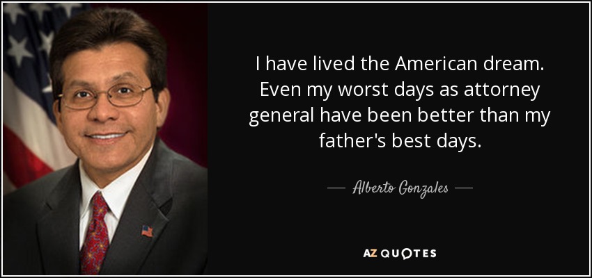 I have lived the American dream. Even my worst days as attorney general have been better than my father's best days. - Alberto Gonzales
