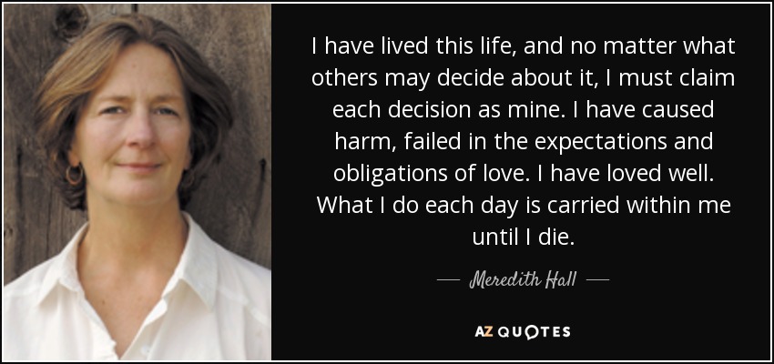 I have lived this life, and no matter what others may decide about it, I must claim each decision as mine. I have caused harm, failed in the expectations and obligations of love. I have loved well. What I do each day is carried within me until I die. - Meredith Hall