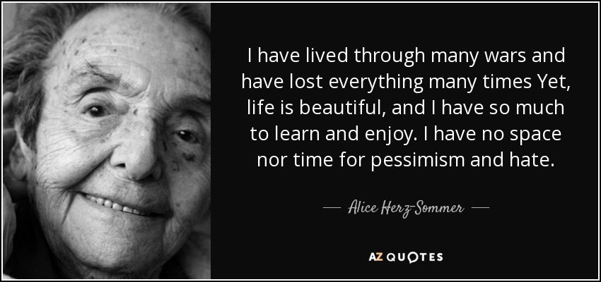 I have lived through many wars and have lost everything many times Yet, life is beautiful, and I have so much to learn and enjoy. I have no space nor time for pessimism and hate. - Alice Herz-Sommer