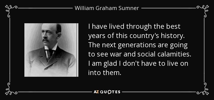 I have lived through the best years of this country's history. The next generations are going to see war and social calamities. I am glad I don't have to live on into them. - William Graham Sumner