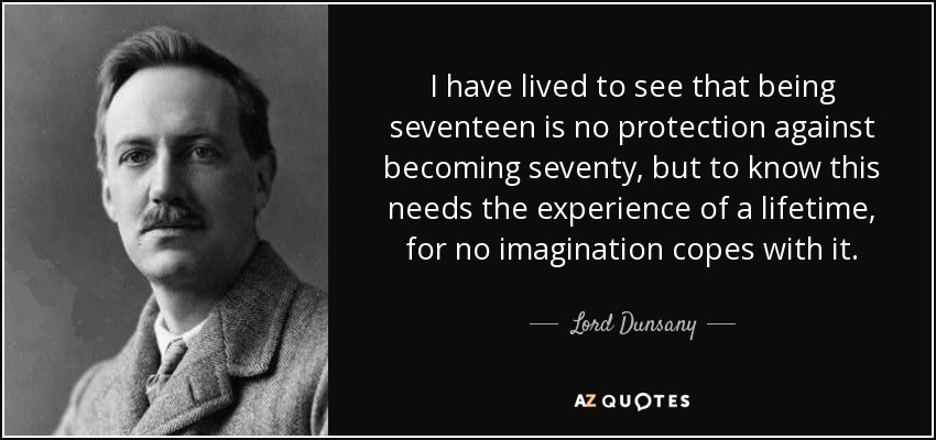 I have lived to see that being seventeen is no protection against becoming seventy, but to know this needs the experience of a lifetime, for no imagination copes with it. - Lord Dunsany