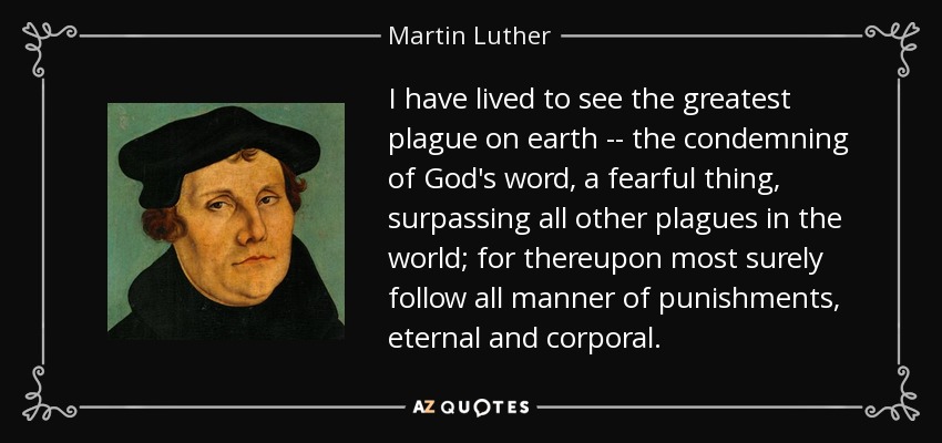 I have lived to see the greatest plague on earth -- the condemning of God's word, a fearful thing, surpassing all other plagues in the world; for thereupon most surely follow all manner of punishments, eternal and corporal. - Martin Luther