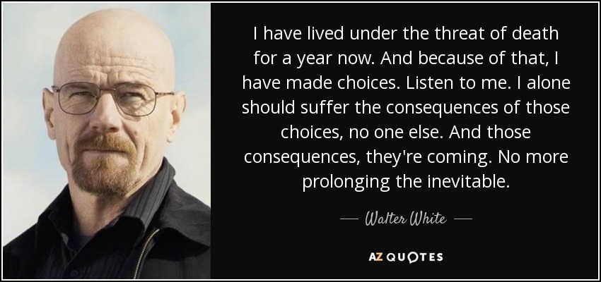 I have lived under the threat of death for a year now. And because of that, I have made choices. Listen to me. I alone should suffer the consequences of those choices, no one else. And those consequences, they're coming. No more prolonging the inevitable. - Walter White