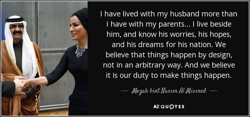I have lived with my husband more than I have with my parents... I live beside him, and know his worries, his hopes, and his dreams for his nation. We believe that things happen by design, not in an arbitrary way. And we believe it is our duty to make things happen. - Mozah bint Nasser Al Missned