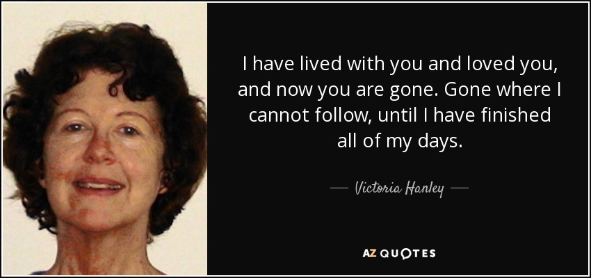 I have lived with you and loved you, and now you are gone. Gone where I cannot follow, until I have finished all of my days. - Victoria Hanley