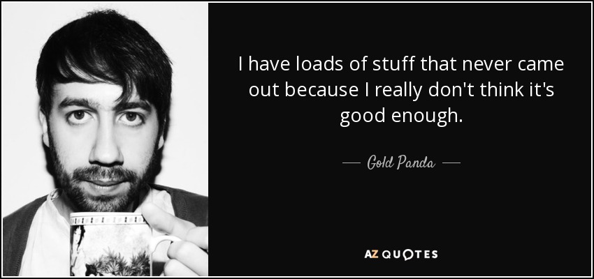 I have loads of stuff that never came out because I really don't think it's good enough. - Gold Panda