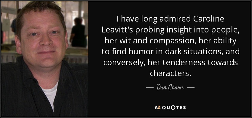 I have long admired Caroline Leavitt's probing insight into people, her wit and compassion, her ability to find humor in dark situations, and conversely, her tenderness towards characters. - Dan Chaon