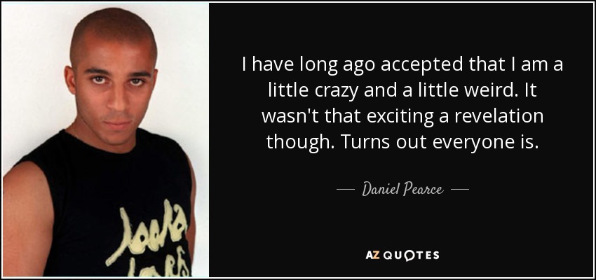 I have long ago accepted that I am a little crazy and a little weird. It wasn't that exciting a revelation though. Turns out everyone is. - Daniel Pearce