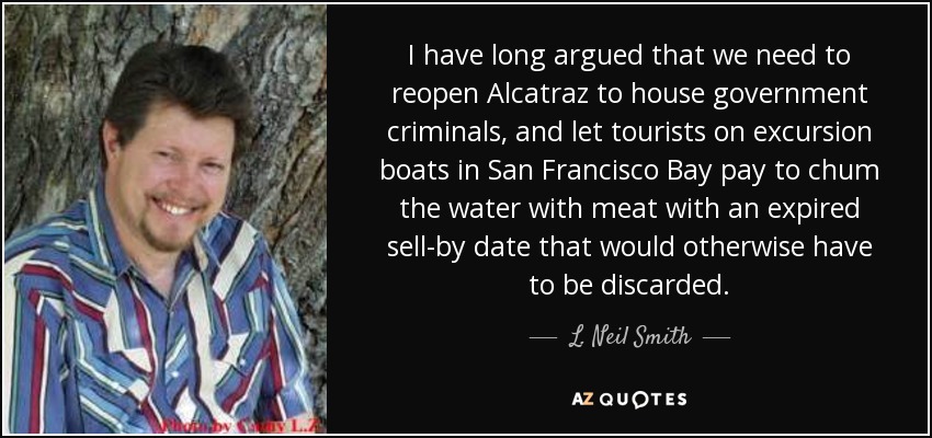 I have long argued that we need to reopen Alcatraz to house government criminals, and let tourists on excursion boats in San Francisco Bay pay to chum the water with meat with an expired sell-by date that would otherwise have to be discarded. - L. Neil Smith