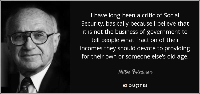 I have long been a critic of Social Security, basically because I believe that it is not the business of government to tell people what fraction of their incomes they should devote to providing for their own or someone else's old age. - Milton Friedman I have long been a critic of Social Security, basically because I believe that it is not the business of government to tell people what fraction of their incomes they should devote to providing for their own or someone else's old age. - Milton Friedman