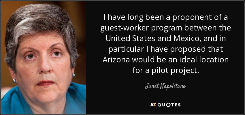 I have long been a proponent of a guest-worker program between the United States and Mexico, and in particular I have proposed that Arizona would be an ideal location for a pilot project. - Janet Napolitano