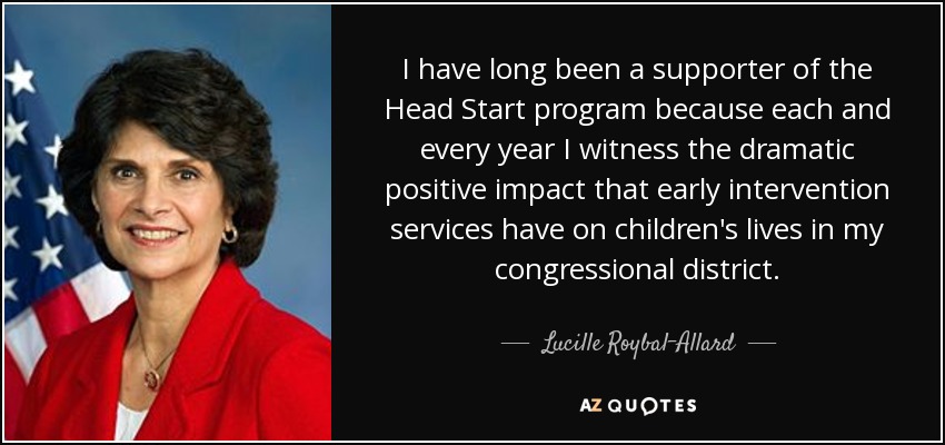 I have long been a supporter of the Head Start program because each and every year I witness the dramatic positive impact that early intervention services have on children's lives in my congressional district. - Lucille Roybal-Allard