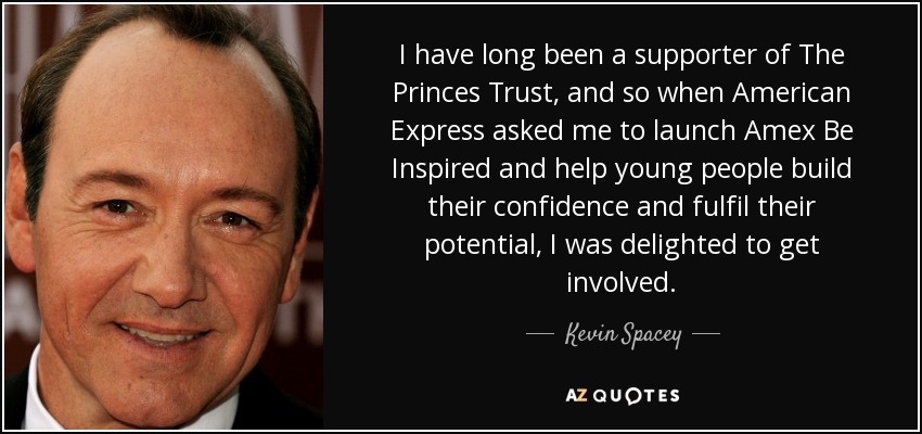 I have long been a supporter of The Princes Trust, and so when American Express asked me to launch Amex Be Inspired and help young people build their confidence and fulfil their potential, I was delighted to get involved. - Kevin Spacey