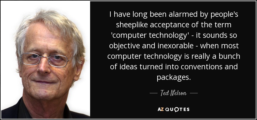 I have long been alarmed by people's sheeplike acceptance of the term 'computer technology' - it sounds so objective and inexorable - when most computer technology is really a bunch of ideas turned into conventions and packages. - Ted Nelson
