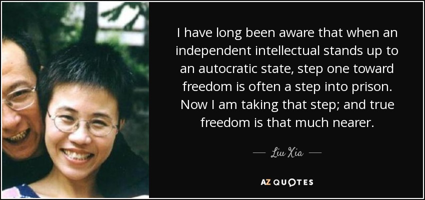 I have long been aware that when an independent intellectual stands up to an autocratic state, step one toward freedom is often a step into prison. Now I am taking that step; and true freedom is that much nearer. - Liu Xia