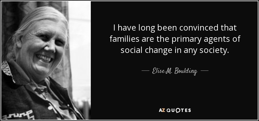 I have long been convinced that families are the primary agents of social change in any society. - Elise M. Boulding