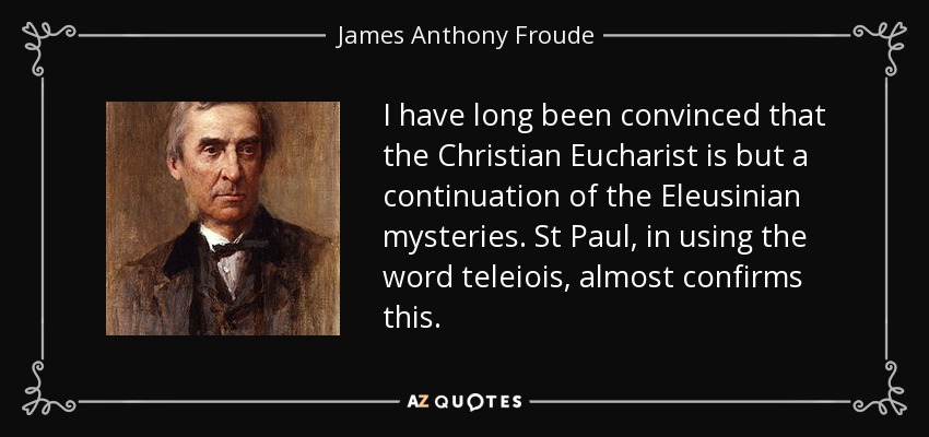 I have long been convinced that the Christian Eucharist is but a continuation of the Eleusinian mysteries. St Paul, in using the word teleiois, almost confirms this. - James Anthony Froude
