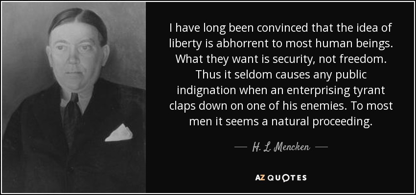 I have long been convinced that the idea of liberty is abhorrent to most human beings. What they want is security, not freedom. Thus it seldom causes any public indignation when an enterprising tyrant claps down on one of his enemies. To most men it seems a natural proceeding. - H. L. Mencken