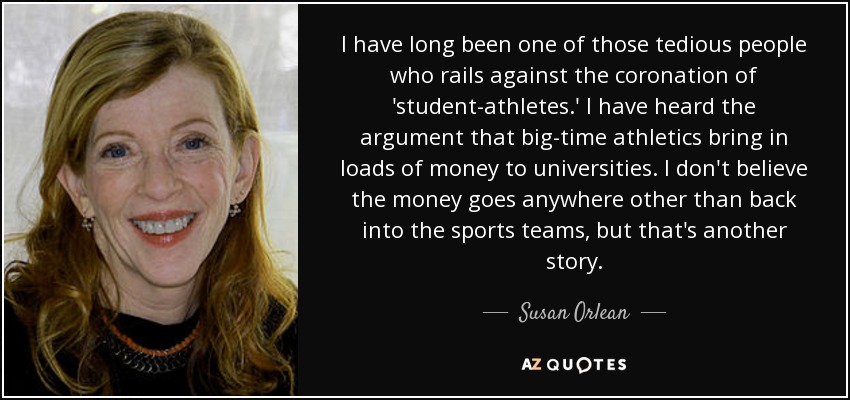 I have long been one of those tedious people who rails against the coronation of 'student-athletes.' I have heard the argument that big-time athletics bring in loads of money to universities. I don't believe the money goes anywhere other than back into the sports teams, but that's another story. - Susan Orlean