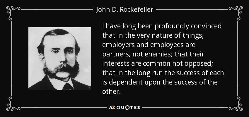 I have long been profoundly convinced that in the very nature of things, employers and employees are partners, not enemies; that their interests are common not opposed; that in the long run the success of each is dependent upon the success of the other. - John D. Rockefeller