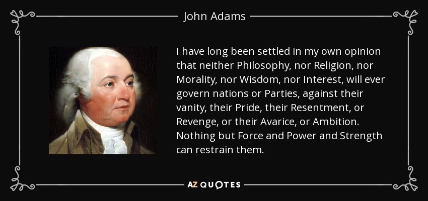 I have long been settled in my own opinion that neither Philosophy, nor Religion, nor Morality, nor Wisdom, nor Interest, will ever govern nations or Parties, against their vanity, their Pride, their Resentment, or Revenge, or their Avarice, or Ambition. Nothing but Force and Power and Strength can restrain them. - John Adams