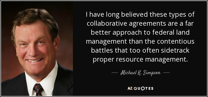 I have long believed these types of collaborative agreements are a far better approach to federal land management than the contentious battles that too often sidetrack proper resource management. - Michael K. Simpson