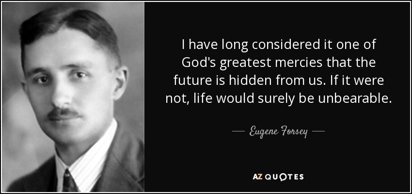 I have long considered it one of God's greatest mercies that the future is hidden from us. If it were not, life would surely be unbearable. - Eugene Forsey
