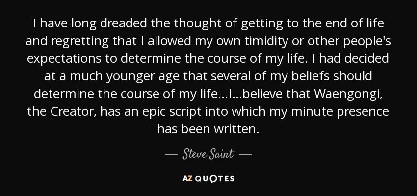 I have long dreaded the thought of getting to the end of life and regretting that I allowed my own timidity or other people's expectations to determine the course of my life. I had decided at a much younger age that several of my beliefs should determine the course of my life...I...believe that Waengongi, the Creator, has an epic script into which my minute presence has been written. - Steve Saint