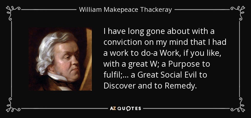 I have long gone about with a conviction on my mind that I had a work to do-a Work, if you like, with a great W; a Purpose to fulfil; ... a Great Social Evil to Discover and to Remedy. - William Makepeace Thackeray