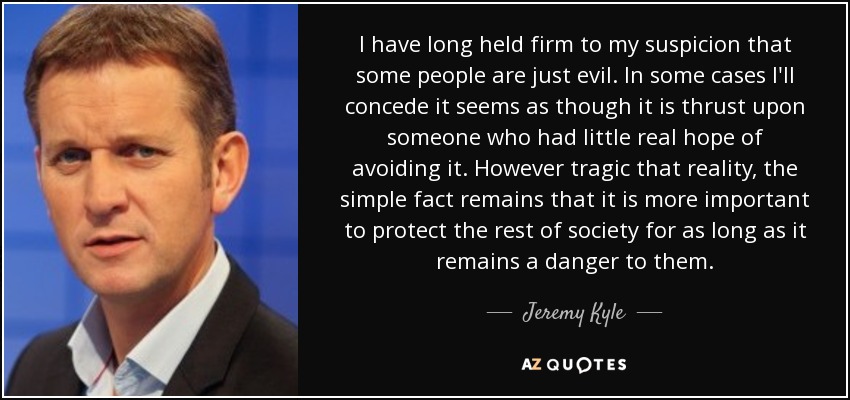I have long held firm to my suspicion that some people are just evil. In some cases I'll concede it seems as though it is thrust upon someone who had little real hope of avoiding it. However tragic that reality, the simple fact remains that it is more important to protect the rest of society for as long as it remains a danger to them. - Jeremy Kyle