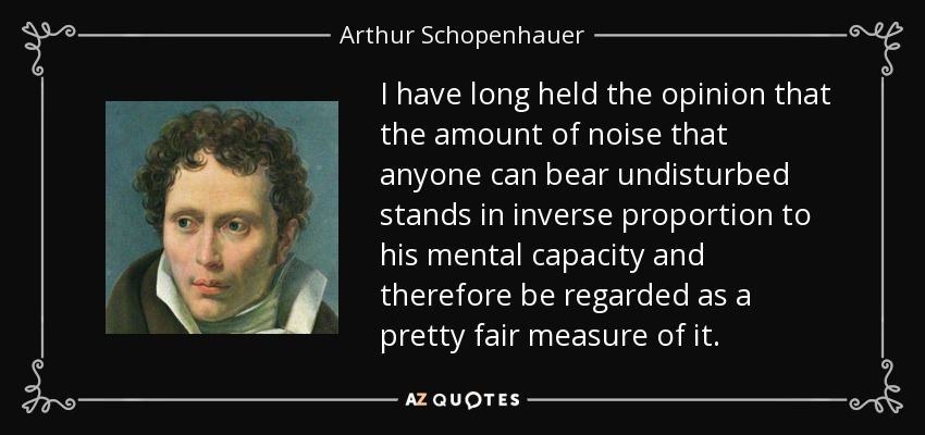I have long held the opinion that the amount of noise that anyone can bear undisturbed stands in inverse proportion to his mental capacity and therefore be regarded as a pretty fair measure of it. - Arthur Schopenhauer