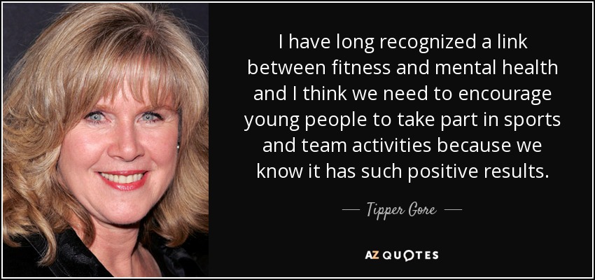I have long recognized a link between fitness and mental health and I think we need to encourage young people to take part in sports and team activities because we know it has such positive results. - Tipper Gore
