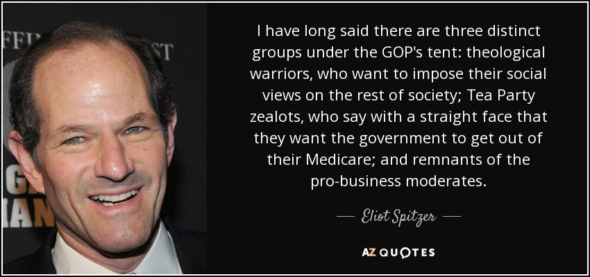 I have long said there are three distinct groups under the GOP's tent: theological warriors, who want to impose their social views on the rest of society; Tea Party zealots, who say with a straight face that they want the government to get out of their Medicare; and remnants of the pro-business moderates. - Eliot Spitzer