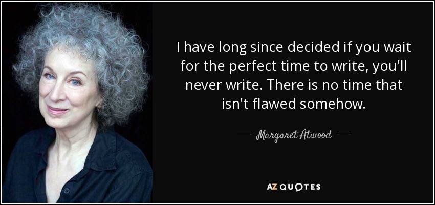I have long since decided if you wait for the perfect time to write, you'll never write. There is no time that isn't flawed somehow. - Margaret Atwood