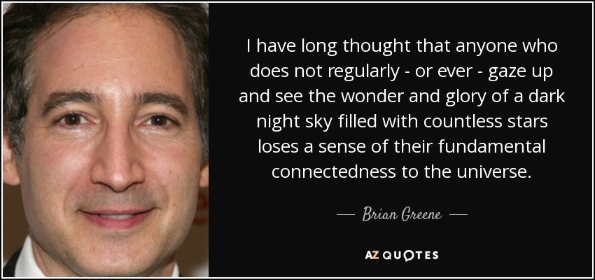 I have long thought that anyone who does not regularly - or ever - gaze up and see the wonder and glory of a dark night sky filled with countless stars loses a sense of their fundamental connectedness to the universe. - Brian Greene