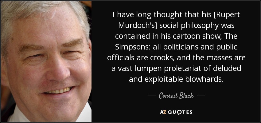 I have long thought that his [Rupert Murdoch's] social philosophy was contained in his cartoon show, The Simpsons: all politicians and public officials are crooks, and the masses are a vast lumpen proletariat of deluded and exploitable blowhards. - Conrad Black