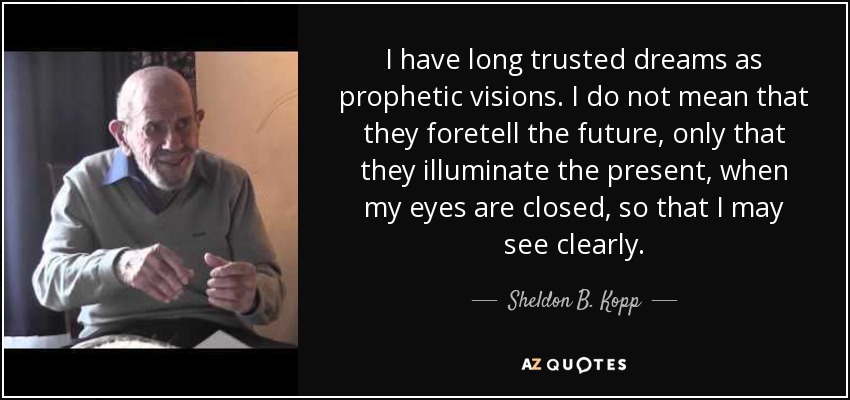 I have long trusted dreams as prophetic visions. I do not mean that they foretell the future, only that they illuminate the present, when my eyes are closed, so that I may see clearly. - Sheldon B. Kopp