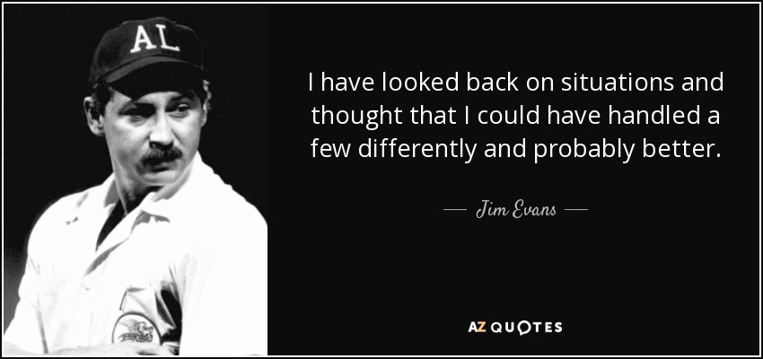 I have looked back on situations and thought that I could have handled a few differently and probably better. - Jim Evans